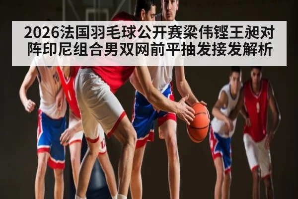 2026法国羽毛球公开赛梁伟铿王昶对阵印尼组合男双网前平抽发接发解析
